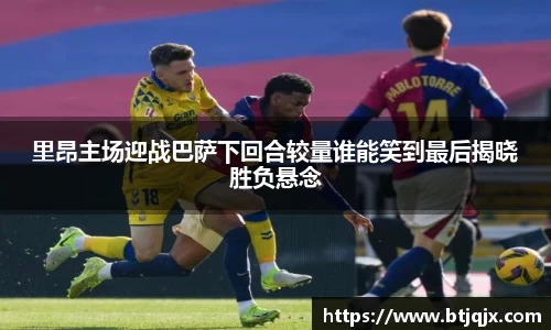 里昂主场迎战巴萨下回合较量谁能笑到最后揭晓胜负悬念